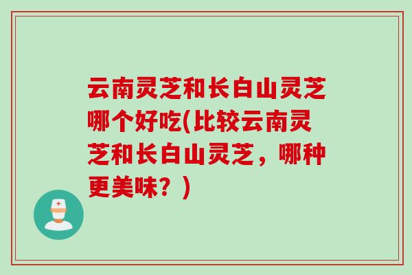 云南灵芝和长白山灵芝哪个好吃(比较云南灵芝和长白山灵芝，哪种更美味？)