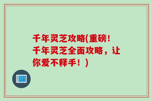 千年灵芝攻略(重磅！千年灵芝全面攻略，让你爱不释手！)