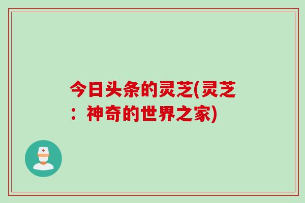 今日头条的灵芝(灵芝：神奇的世界之家)
