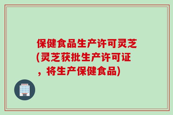 保健食品生产许可灵芝(灵芝获批生产许可证,将生产保健食品) 保健食品生产许可灵芝(灵芝获批生产许可证,将生产保健食品)