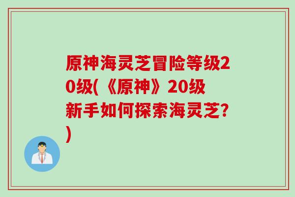 原神海灵芝冒险等级20级(《原神》20级新手如何探索海灵芝？)
