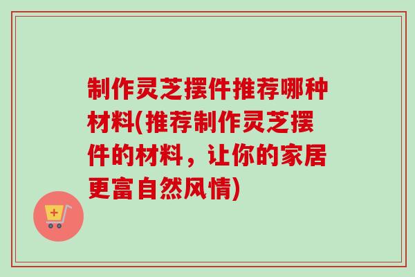 制作灵芝摆件推荐哪种材料(推荐制作灵芝摆件的材料，让你的家居更富自然风情)
