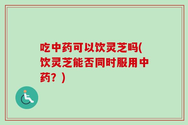吃中药可以饮灵芝吗(饮灵芝能否同时服用中药？)