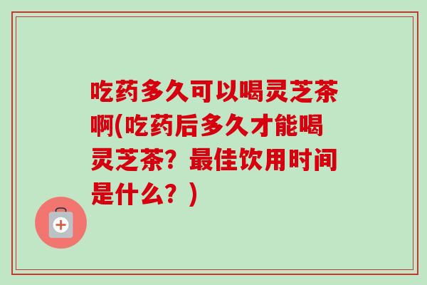 吃药多久可以喝灵芝茶啊(吃药后多久才能喝灵芝茶？最佳饮用时间是什么？)