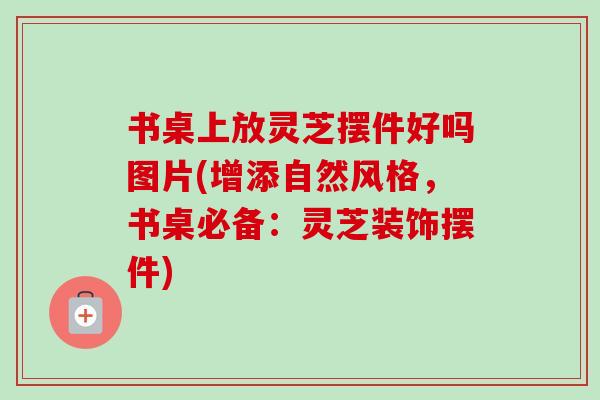 书桌上放灵芝摆件好吗图片(增添自然风格，书桌必备：灵芝装饰摆件)