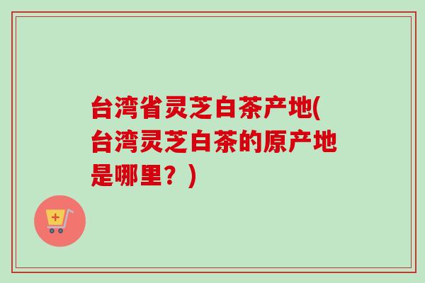 台湾省灵芝白茶产地(台湾灵芝白茶的原产地是哪里?) 台湾省灵芝白茶产地(台湾灵芝白茶的原产地是哪里?)