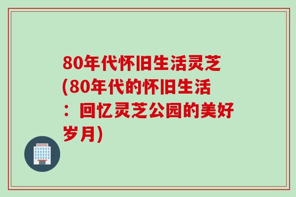 80年代怀旧生活灵芝(80年代的怀旧生活：回忆灵芝公园的美好岁月)