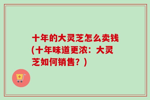 十年的大灵芝怎么卖钱(十年味道更浓：大灵芝如何销售？)
