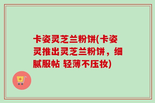 卡姿灵芝兰粉饼(卡姿灵推出灵芝兰粉饼，细腻服帖 轻薄不压妆)