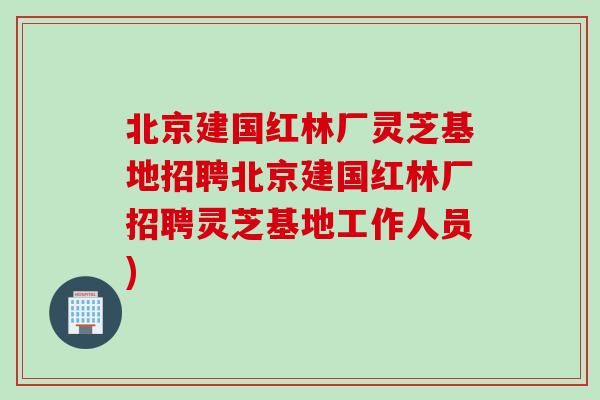 北京建国红林厂灵芝基地招聘北京建国红林厂招聘灵芝基地工作人员) 北京建国红林厂灵芝基地招聘北京建国红林厂招聘灵芝基地工作人员)