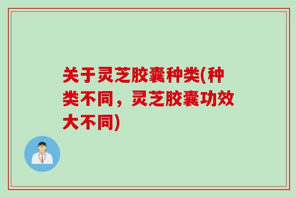 关于灵芝胶囊种类(种类不同，灵芝胶囊功效大不同)