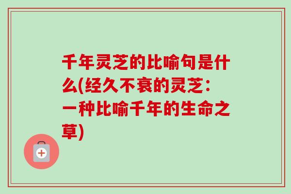 千年灵芝的比喻句是什么(经久不衰的灵芝：一种比喻千年的生命之草)