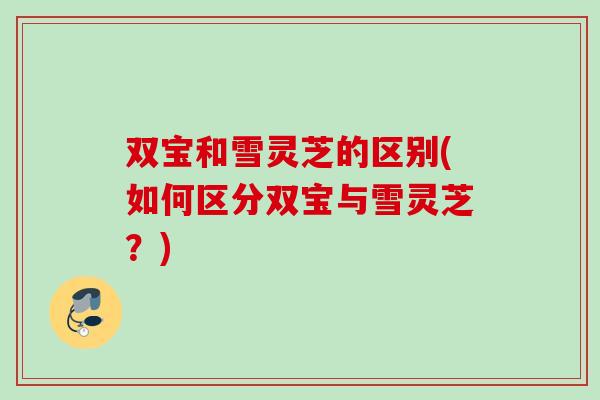 双宝和雪灵芝的区别(如何区分双宝与雪灵芝？)