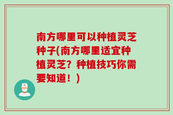 南方哪里可以种植灵芝种子(南方哪里适宜种植灵芝？种植技巧你需要知道！)