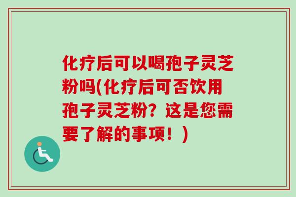 化疗后可以喝孢子灵芝粉吗(化疗后可否饮用孢子灵芝粉？这是您需要了解的事项！)