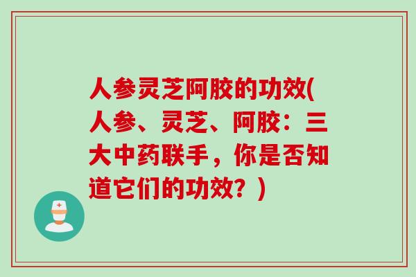 人参灵芝阿胶的功效(人参、灵芝、阿胶：三大中药联手，你是否知道它们的功效？)