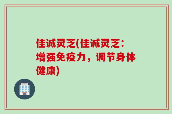 佳诚灵芝(佳诚灵芝:增强免疫力,调节身体健康) 佳诚灵芝(佳诚灵芝:增强免疫力,调节身体健康)