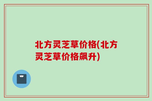 北方灵芝草价格(北方灵芝草价格飙升)