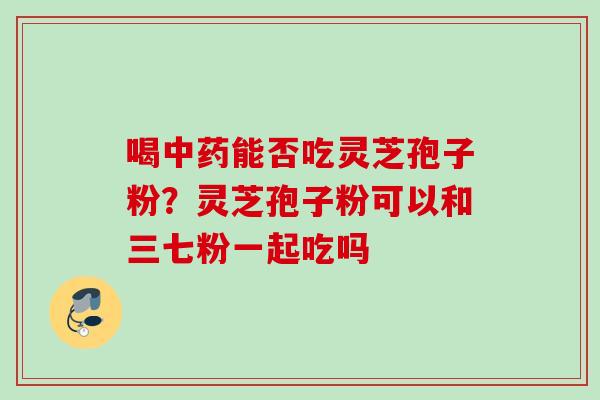 喝中药能否吃灵芝孢子粉？灵芝孢子粉可以和三七粉一起吃吗