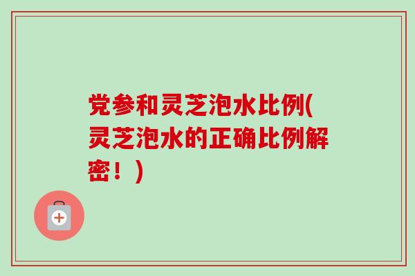 党参和灵芝泡水比例(灵芝泡水的正确比例解密！)