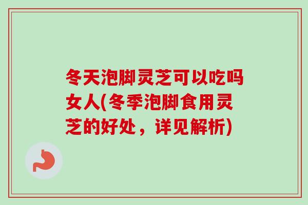 冬天泡脚灵芝可以吃吗女人(冬季泡脚食用灵芝的好处，详见解析)