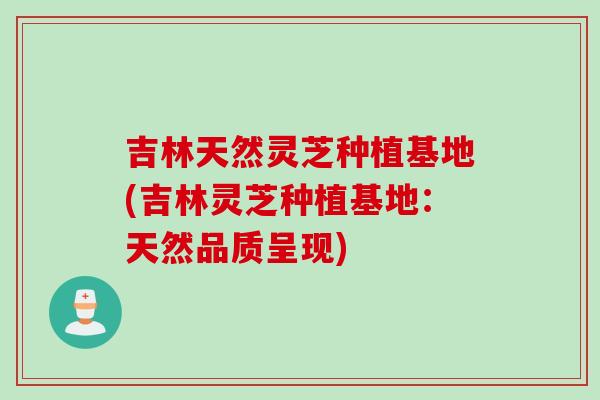 吉林天然灵芝种植基地(吉林灵芝种植基地：天然品质呈现)