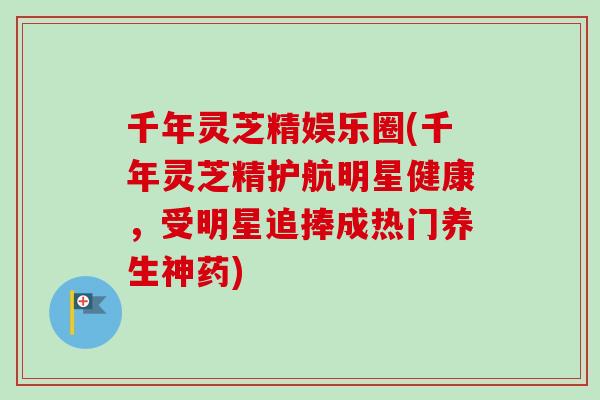 千年灵芝精娱乐圈(千年灵芝精护航明星健康，受明星追捧成热门养生神药)
