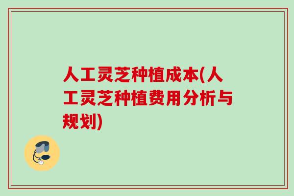 人工灵芝种植成本(人工灵芝种植费用分析与规划)