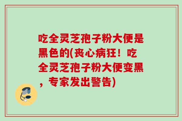 吃全灵芝孢子粉大便是黑色的(丧心病狂！吃全灵芝孢子粉大便变黑，专家发出警告)