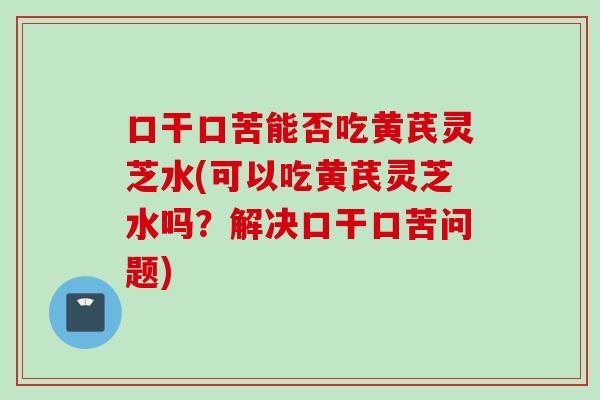 口干口苦能否吃黄芪灵芝水(可以吃黄芪灵芝水吗？解决口干口苦问题)