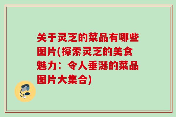 关于灵芝的菜品有哪些图片(探索灵芝的美食魅力:令人垂涎的菜品图片大集合) 关于灵芝的菜品有哪些图片(探索灵芝的美食魅力:令人垂涎的菜品图片大集合)