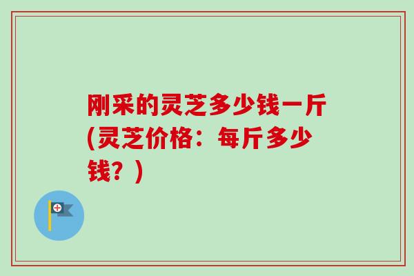 刚采的灵芝多少钱一斤(灵芝价格：每斤多少钱？)