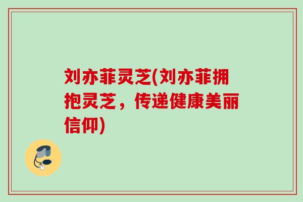 刘亦菲灵芝(刘亦菲拥抱灵芝，传递健康美丽信仰)