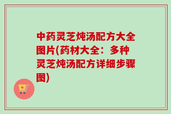 中药灵芝炖汤配方大全图片(药材大全：多种灵芝炖汤配方详细步骤图)