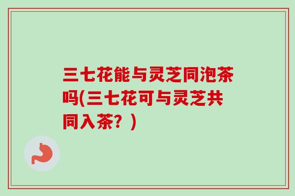 三七花能与灵芝同泡茶吗(三七花可与灵芝共同入茶？)