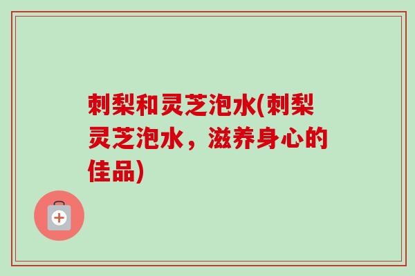 刺梨和灵芝泡水(刺梨灵芝泡水，滋养身心的佳品)