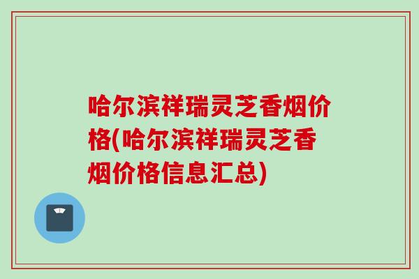 哈尔滨祥瑞灵芝香烟价格(哈尔滨祥瑞灵芝香烟价格信息汇总)