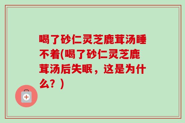 喝了砂仁灵芝鹿茸汤睡不着(喝了砂仁灵芝鹿茸汤后失眠，这是为什么？)