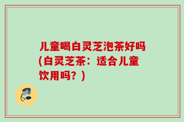 儿童喝白灵芝泡茶好吗(白灵芝茶：适合儿童饮用吗？)