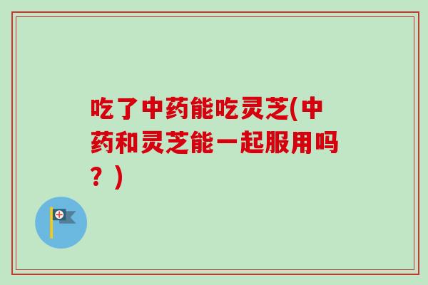 吃了中药能吃灵芝(中药和灵芝能一起服用吗？)