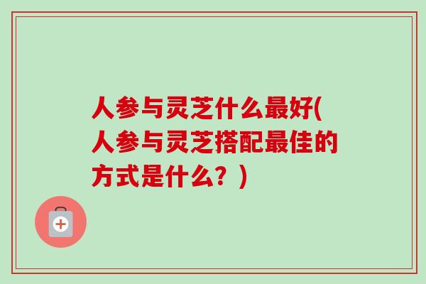 人参与灵芝什么最好(人参与灵芝搭配最佳的方式是什么？)