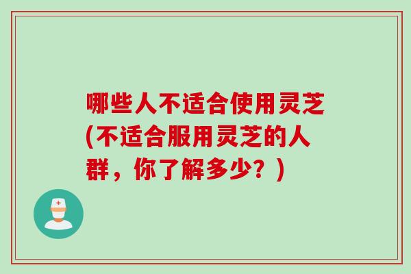 哪些人不适合使用灵芝(不适合服用灵芝的人群，你了解多少？)