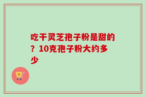 吃干灵芝孢子粉是甜的？10克孢子粉大约多少