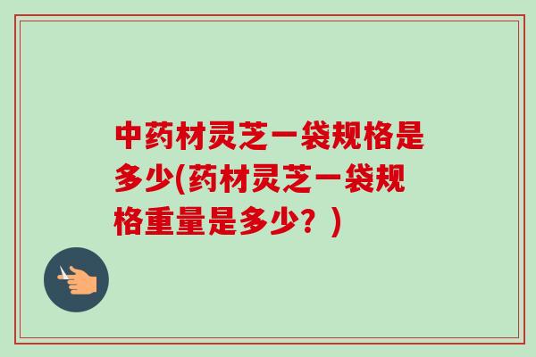 中药材灵芝一袋规格是多少(药材灵芝一袋规格重量是多少？)