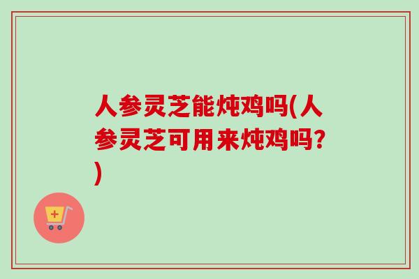 人参灵芝能炖鸡吗(人参灵芝可用来炖鸡吗？)