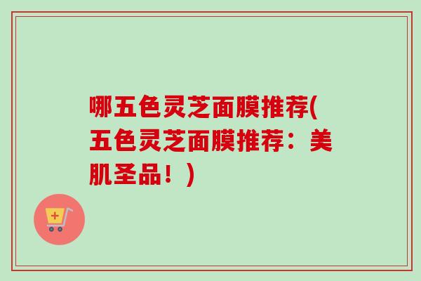 哪五色灵芝面膜推荐(五色灵芝面膜推荐：美肌圣品！)