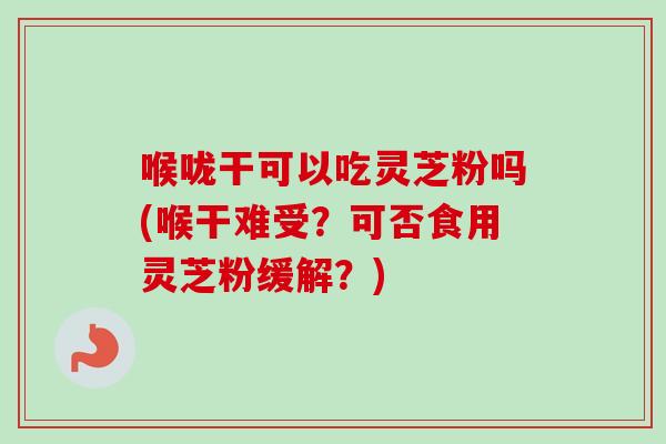 喉咙干可以吃灵芝粉吗(喉干难受？可否食用灵芝粉缓解？)