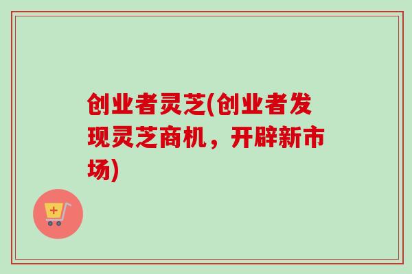 创业者灵芝(创业者发现灵芝商机，开辟新市场)