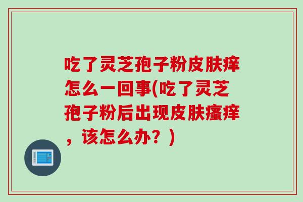 吃了灵芝孢子粉皮肤痒怎么一回事(吃了灵芝孢子粉后出现皮肤瘙痒，该怎么办？)