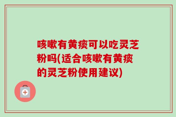 咳嗽有黄痰可以吃灵芝粉吗(适合咳嗽有黄痰的灵芝粉使用建议)
